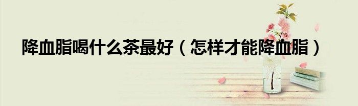 降血脂喝什么茶最好（怎样才能降血脂）