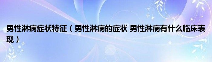 男性淋病症状特征（男性淋病的症状 男性淋病有什么临床表现）