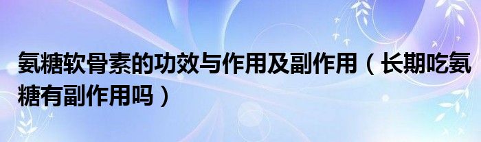 氨糖软骨素的功效与作用及副作用（长期吃氨糖有副作用吗）