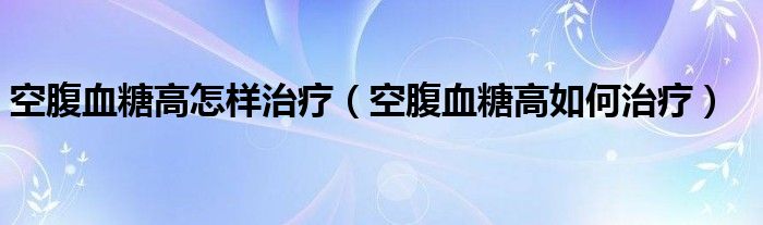 空腹血糖高怎样治疗（空腹血糖高如何治疗）