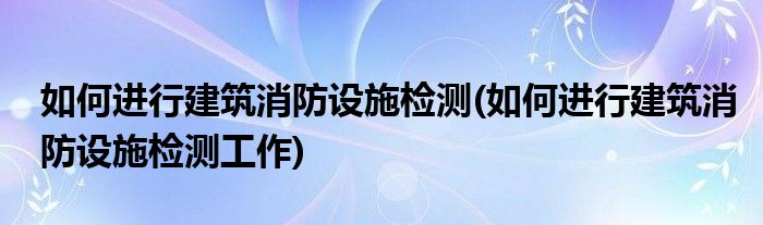 如何进行建筑消防设施检测(如何进行建筑消防设施检测工作)