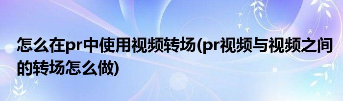 怎么在pr中使用视频转场(pr视频与视频之间的转场怎么做)