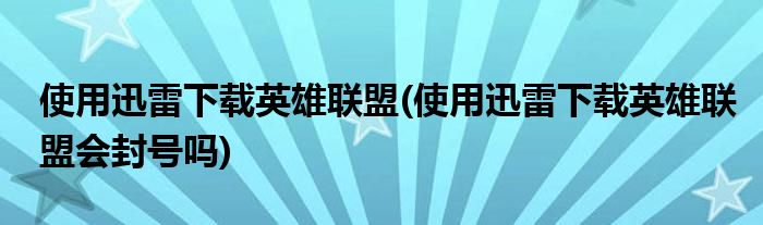 使用迅雷下载英雄联盟(使用迅雷下载英雄联盟会封号吗)