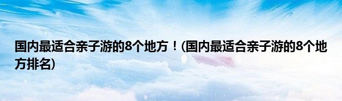 国内最适合亲子游的8个地方！(国内最适合亲子游的8个地方排名)