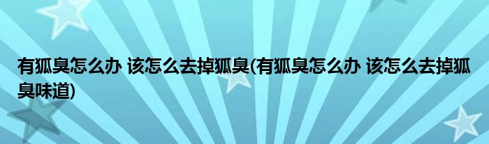 有狐臭怎么办 该怎么去掉狐臭(有狐臭怎么办 该怎么去掉狐臭味道)