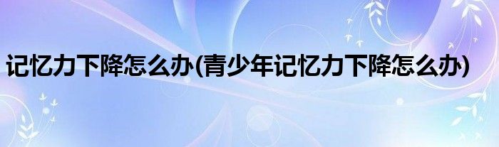 记忆力下降怎么办(青少年记忆力下降怎么办)