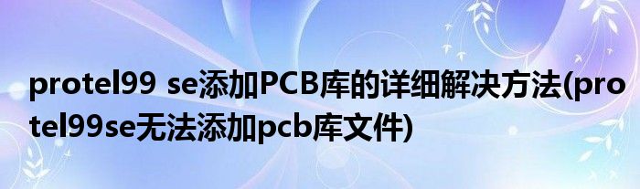 protel99 se添加PCB库的详细解决方法(protel99se无法添加pcb库文件)