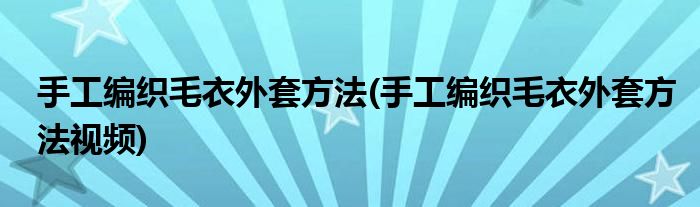 手工编织毛衣外套方法(手工编织毛衣外套方法视频)