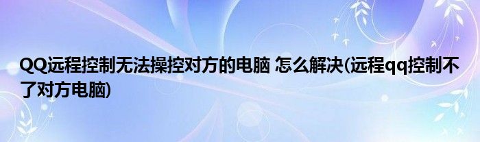 QQ远程控制无法操控对方的电脑 怎么解决(远程qq控制不了对方电脑)