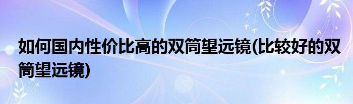 如何国内性价比高的双筒望远镜(比较好的双筒望远镜)