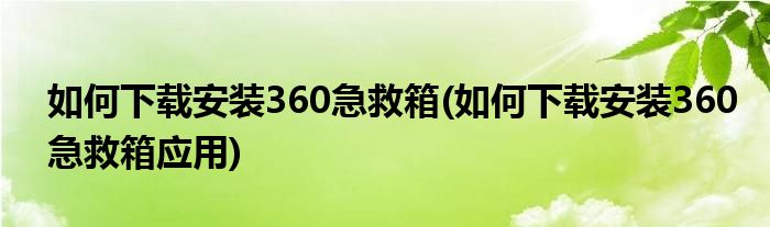 如何下载安装360急救箱(如何下载安装360急救箱应用)