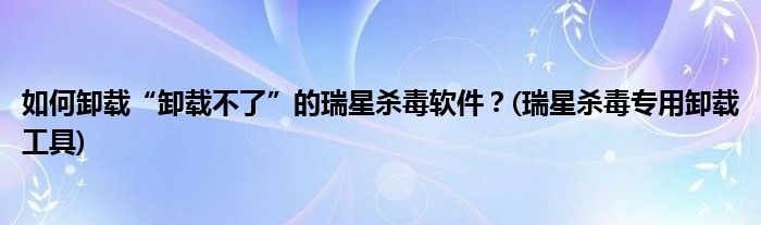 如何卸载“卸载不了”的瑞星杀毒软件？(瑞星杀毒专用卸载工具)