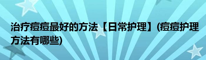 治疗痘痘最好的方法【日常护理】(痘痘护理方法有哪些)