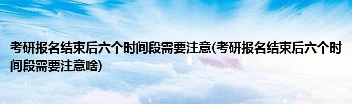 考研报名结束后六个时间段需要注意(考研报名结束后六个时间段需要注意啥)