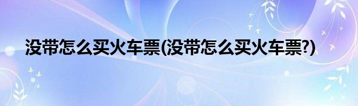 没带怎么买火车票(没带怎么买火车票?)