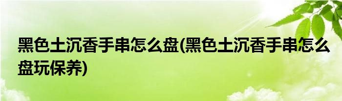 黑色土沉香手串怎么盘(黑色土沉香手串怎么盘玩保养)