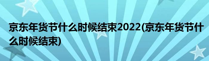 京东年货节什么时候结束2022(京东年货节什么时候结束)