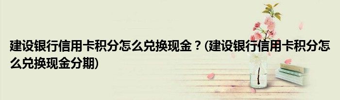 建设银行信用卡积分怎么兑换现金？(建设银行信用卡积分怎么兑换现金分期)