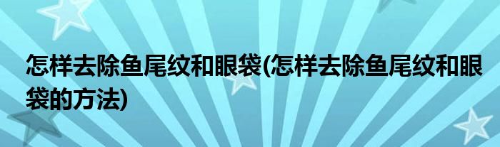 怎样去除鱼尾纹和眼袋(怎样去除鱼尾纹和眼袋的方法)