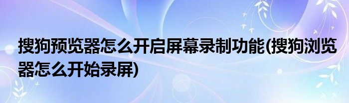 搜狗预览器怎么开启屏幕录制功能(搜狗浏览器怎么开始录屏)