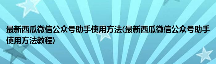 最新西瓜微信公众号助手使用方法(最新西瓜微信公众号助手使用方法教程)