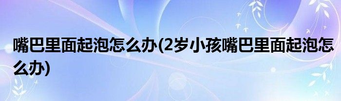 嘴巴里面起泡怎么办(2岁小孩嘴巴里面起泡怎么办)