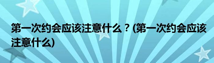 第一次约会应该注意什么？(第一次约会应该注意什么)