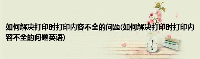 如何解决打印时打印内容不全的问题(如何解决打印时打印内容不全的问题英语)