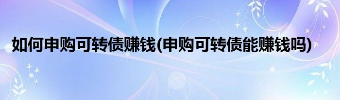 如何申购可转债赚钱(申购可转债能赚钱吗)