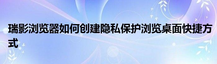 瑞影浏览器如何创建隐私保护浏览桌面快捷方式