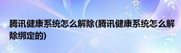 腾讯健康系统怎么解除(腾讯健康系统怎么解除绑定的)