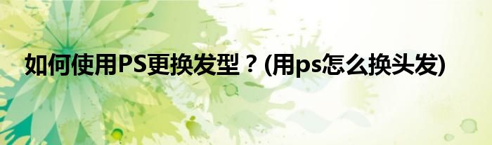 如何使用PS更换发型？(用ps怎么换头发)