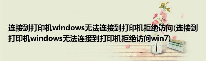 连接到打印机windows无法连接到打印机拒绝访问(连接到打印机windows无法连接到打印机拒绝访问win7)