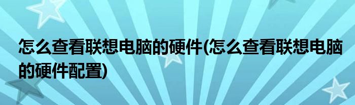 怎么查看联想电脑的硬件(怎么查看联想电脑的硬件配置)