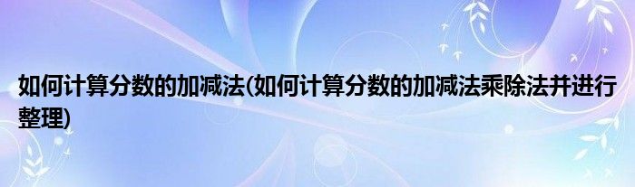 如何计算分数的加减法(如何计算分数的加减法乘除法并进行整理)