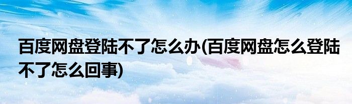 百度网盘登陆不了怎么办(百度网盘怎么登陆不了怎么回事)