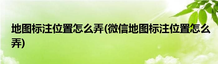 地图标注位置怎么弄(微信地图标注位置怎么弄)