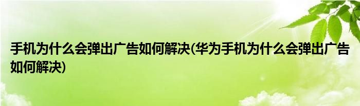 手机为什么会弹出广告如何解决(华为手机为什么会弹出广告如何解决)