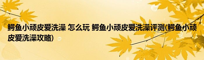 鳄鱼小顽皮爱洗澡 怎么玩 鳄鱼小顽皮爱洗澡评测(鳄鱼小顽皮爱洗澡攻略)