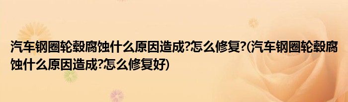 汽车钢圈轮毂腐蚀什么原因造成?怎么修复?(汽车钢圈轮毂腐蚀什么原因造成?怎么修复好)