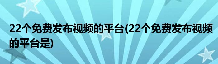 22个免费发布视频的平台(22个免费发布视频的平台是)