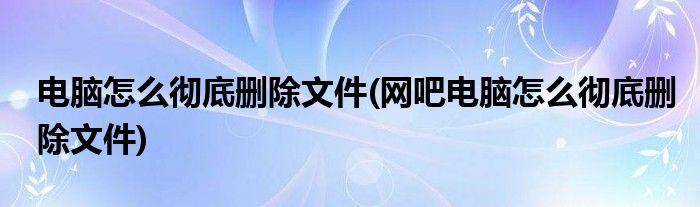 电脑怎么彻底删除文件(网吧电脑怎么彻底删除文件)