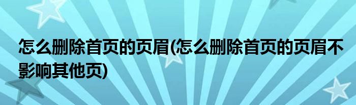 怎么删除首页的页眉(怎么删除首页的页眉不影响其他页)