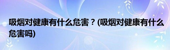 吸烟对健康有什么危害？(吸烟对健康有什么危害吗)