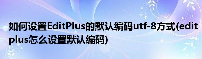 如何设置EditPlus的默认编码utf-8方式(editplus怎么设置默认编码)