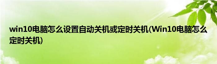 win10电脑怎么设置自动关机或定时关机(Win10电脑怎么定时关机)