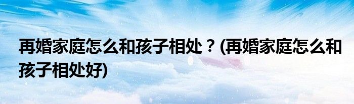 再婚家庭怎么和孩子相处？(再婚家庭怎么和孩子相处好)