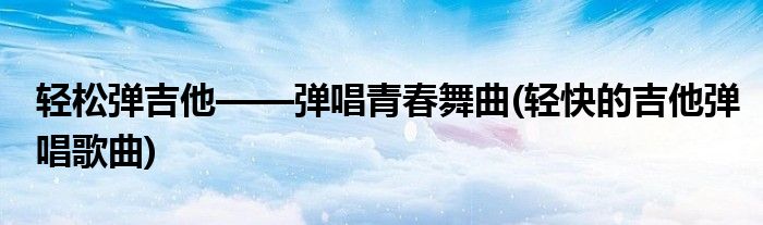 轻松弹吉他——弹唱青春舞曲(轻快的吉他弹唱歌曲)