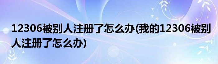 12306被别人注册了怎么办(我的12306被别人注册了怎么办)