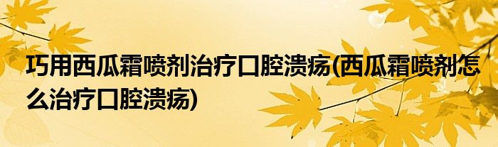 巧用西瓜霜喷剂治疗口腔溃疡(西瓜霜喷剂怎么治疗口腔溃疡)